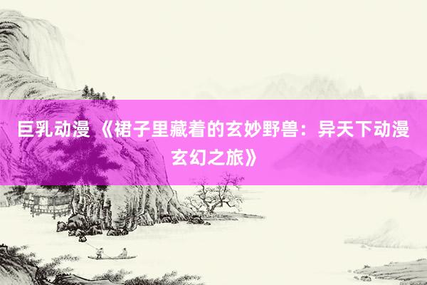 巨乳动漫 《裙子里藏着的玄妙野兽：异天下动漫玄幻之旅》