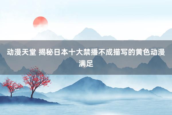 动漫天堂 揭秘日本十大禁播不成描写的黄色动漫满足
