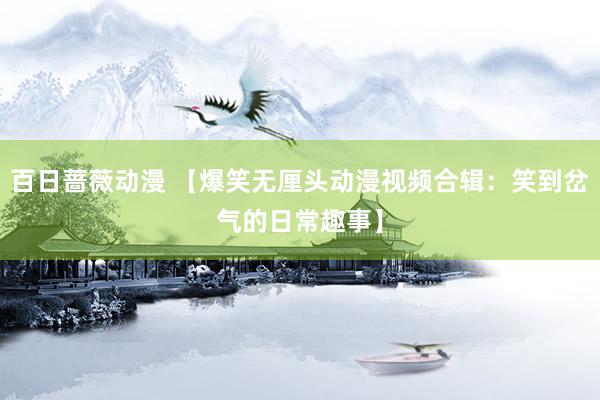 百日蔷薇动漫 【爆笑无厘头动漫视频合辑：笑到岔气的日常趣事】