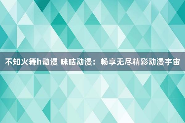 不知火舞h动漫 咪咕动漫：畅享无尽精彩动漫宇宙