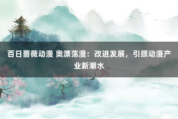 百日蔷薇动漫 奥漂荡漫：改进发展，引颈动漫产业新潮水