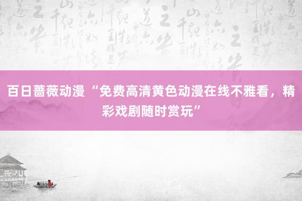 百日蔷薇动漫 “免费高清黄色动漫在线不雅看，精彩戏剧随时赏玩”