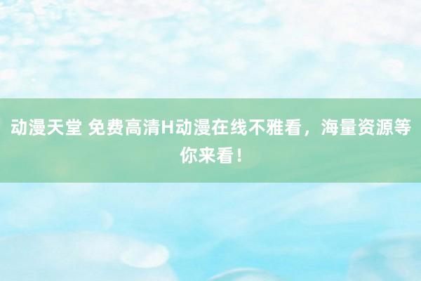 动漫天堂 免费高清H动漫在线不雅看，海量资源等你来看！