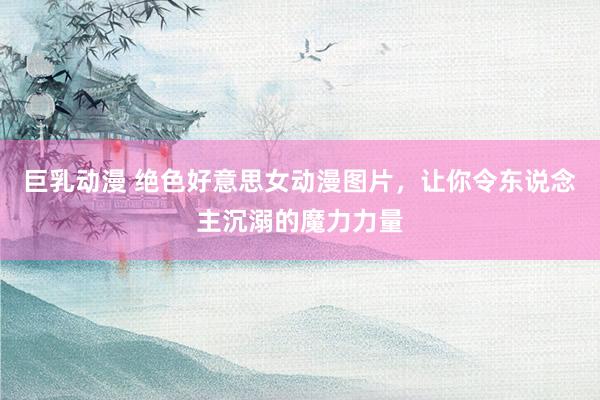 巨乳动漫 绝色好意思女动漫图片，让你令东说念主沉溺的魔力力量