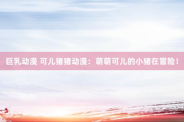 巨乳动漫 可儿猪猪动漫：萌萌可儿的小猪在冒险！