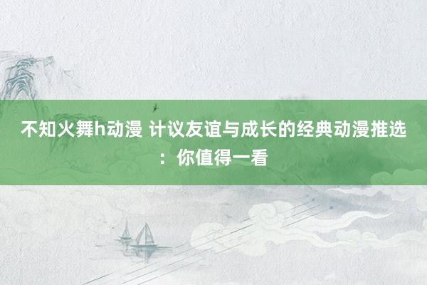 不知火舞h动漫 计议友谊与成长的经典动漫推选：你值得一看