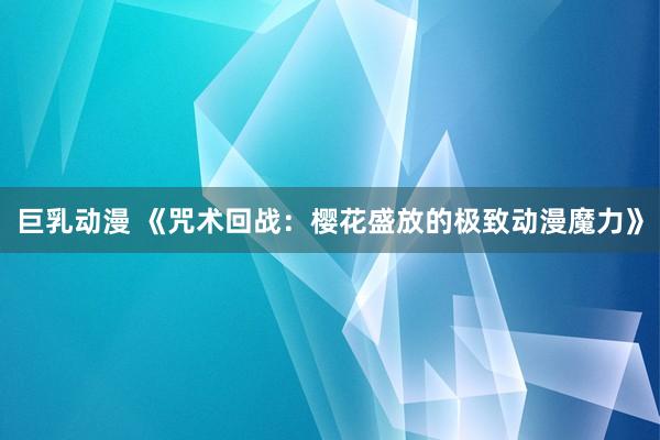 巨乳动漫 《咒术回战：樱花盛放的极致动漫魔力》