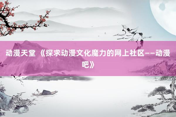 动漫天堂 《探求动漫文化魔力的网上社区——动漫吧》