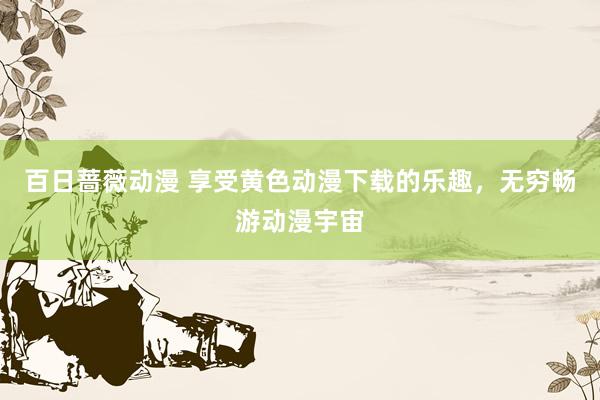 百日蔷薇动漫 享受黄色动漫下载的乐趣，无穷畅游动漫宇宙