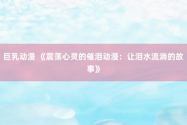 巨乳动漫 《震荡心灵的催泪动漫：让泪水流淌的故事》