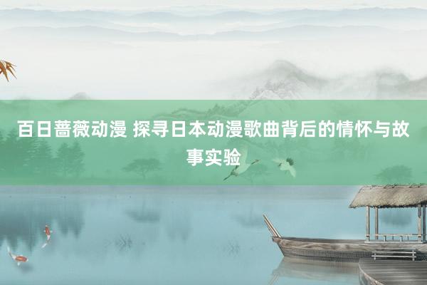 百日蔷薇动漫 探寻日本动漫歌曲背后的情怀与故事实验