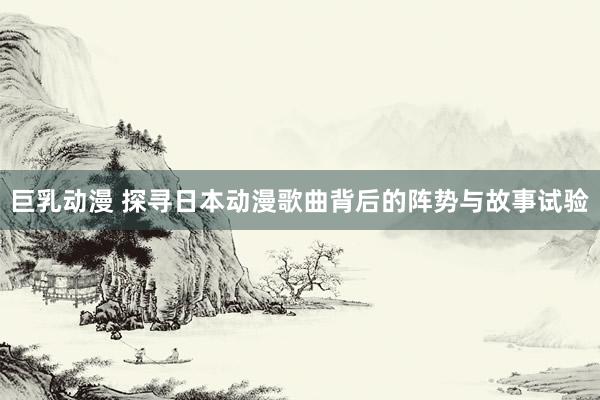 巨乳动漫 探寻日本动漫歌曲背后的阵势与故事试验