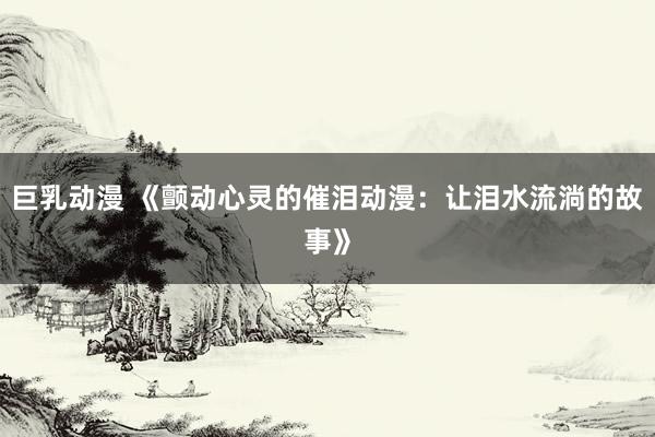 巨乳动漫 《颤动心灵的催泪动漫：让泪水流淌的故事》