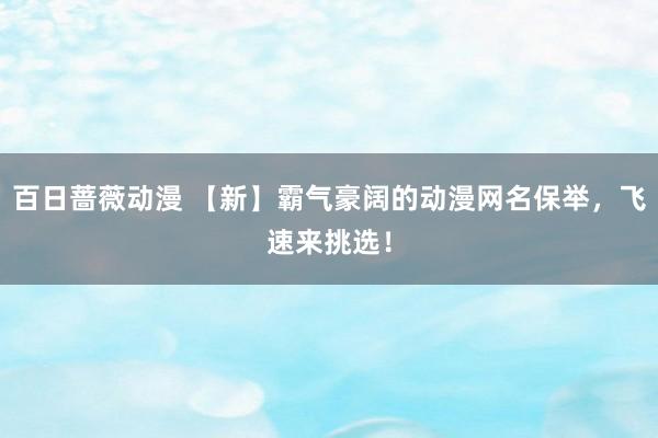 百日蔷薇动漫 【新】霸气豪阔的动漫网名保举，飞速来挑选！
