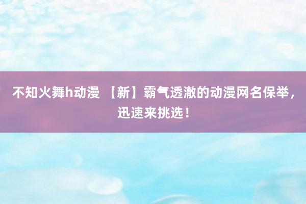 不知火舞h动漫 【新】霸气透澈的动漫网名保举，迅速来挑选！