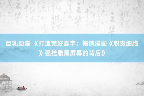 巨乳动漫 《打造完好寰宇：畅销漫画《职责细胞》强抢腹黑屏幕的背后》