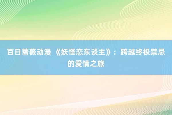 百日蔷薇动漫 《妖怪恋东谈主》：跨越终极禁忌的爱情之旅