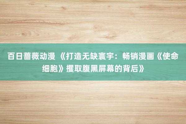 百日蔷薇动漫 《打造无缺寰宇：畅销漫画《使命细胞》攫取腹黑屏幕的背后》
