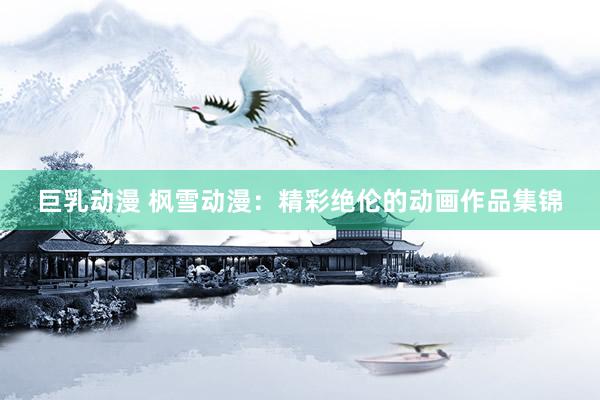 巨乳动漫 枫雪动漫：精彩绝伦的动画作品集锦