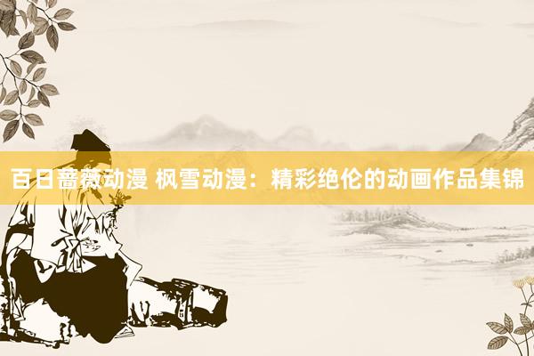 百日蔷薇动漫 枫雪动漫：精彩绝伦的动画作品集锦