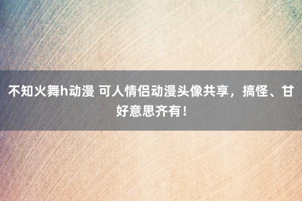 不知火舞h动漫 可人情侣动漫头像共享，搞怪、甘好意思齐有！