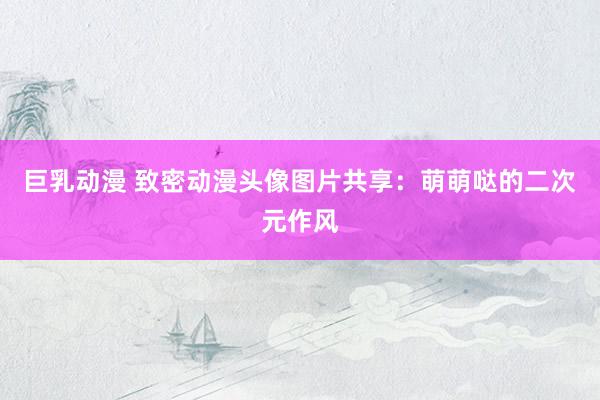 巨乳动漫 致密动漫头像图片共享：萌萌哒的二次元作风