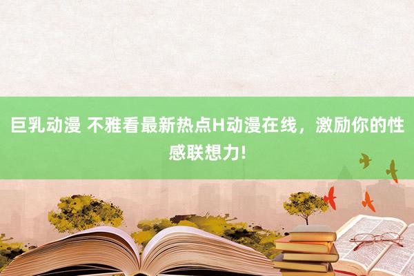 巨乳动漫 不雅看最新热点H动漫在线，激励你的性感联想力!