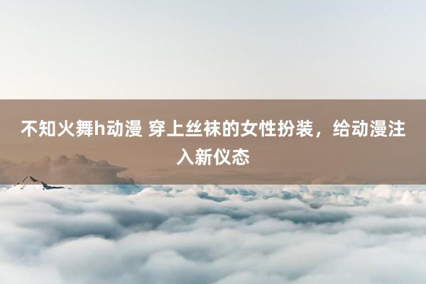 不知火舞h动漫 穿上丝袜的女性扮装，给动漫注入新仪态