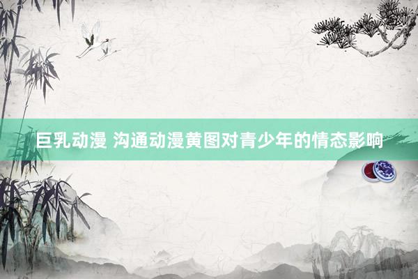 巨乳动漫 沟通动漫黄图对青少年的情态影响