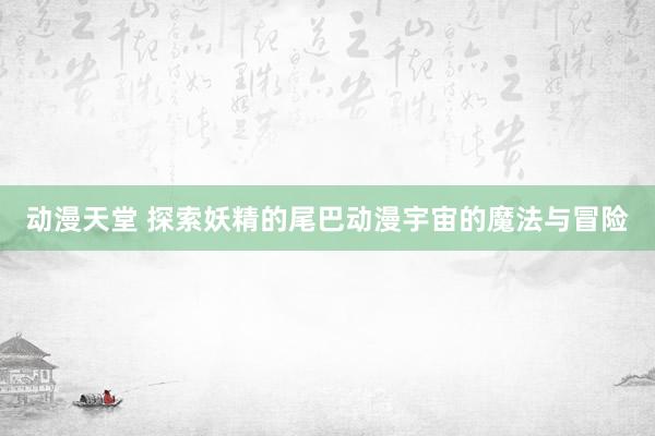 动漫天堂 探索妖精的尾巴动漫宇宙的魔法与冒险