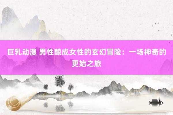 巨乳动漫 男性酿成女性的玄幻冒险：一场神奇的更始之旅