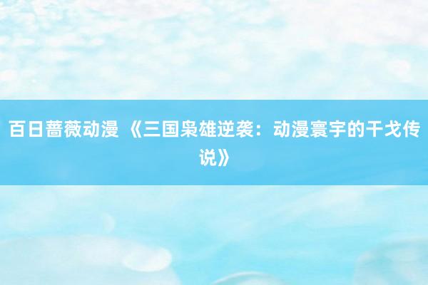 百日蔷薇动漫 《三国枭雄逆袭：动漫寰宇的干戈传说》