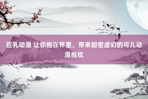 巨乳动漫 让你抱在怀里，带来甜密虚幻的可儿动漫抱枕