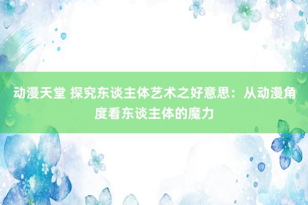 动漫天堂 探究东谈主体艺术之好意思：从动漫角度看东谈主体的魔力