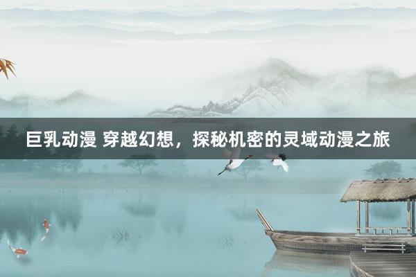 巨乳动漫 穿越幻想，探秘机密的灵域动漫之旅
