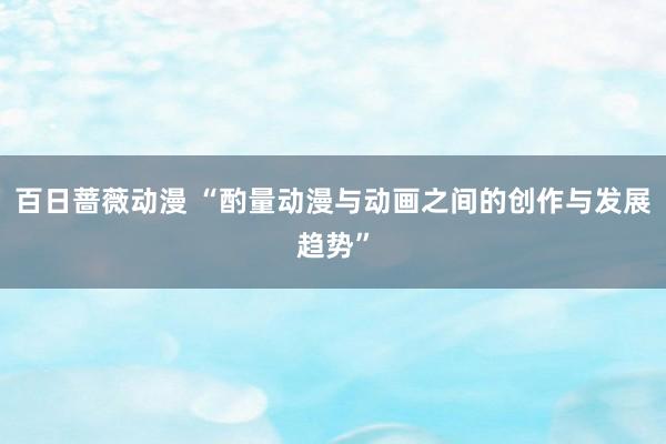 百日蔷薇动漫 “酌量动漫与动画之间的创作与发展趋势”