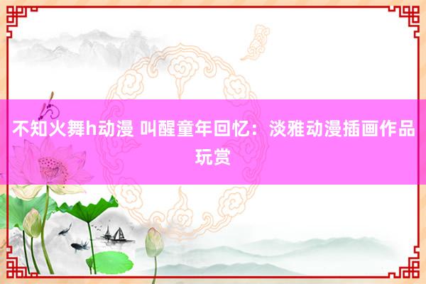 不知火舞h动漫 叫醒童年回忆：淡雅动漫插画作品玩赏