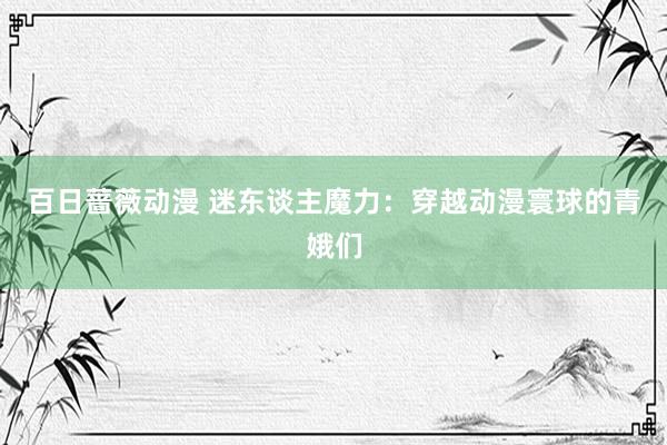 百日蔷薇动漫 迷东谈主魔力：穿越动漫寰球的青娥们