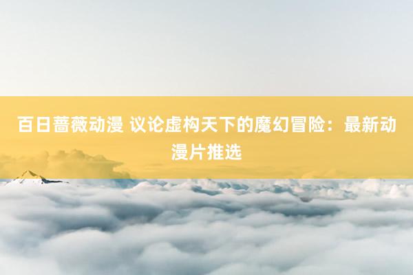 百日蔷薇动漫 议论虚构天下的魔幻冒险：最新动漫片推选