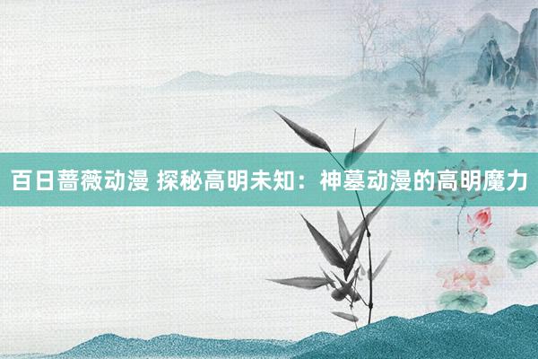 百日蔷薇动漫 探秘高明未知：神墓动漫的高明魔力