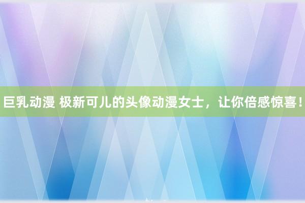 巨乳动漫 极新可儿的头像动漫女士，让你倍感惊喜！