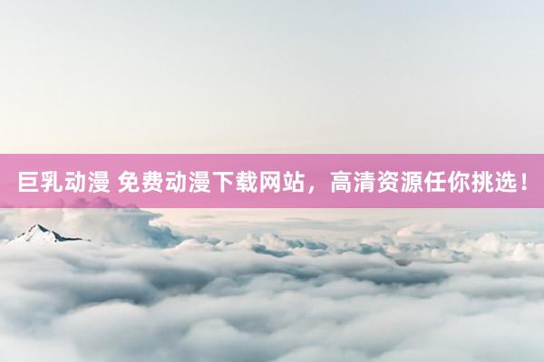 巨乳动漫 免费动漫下载网站，高清资源任你挑选！