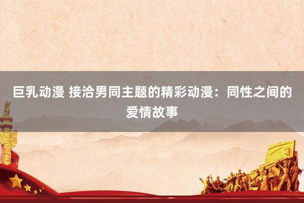 巨乳动漫 接洽男同主题的精彩动漫：同性之间的爱情故事