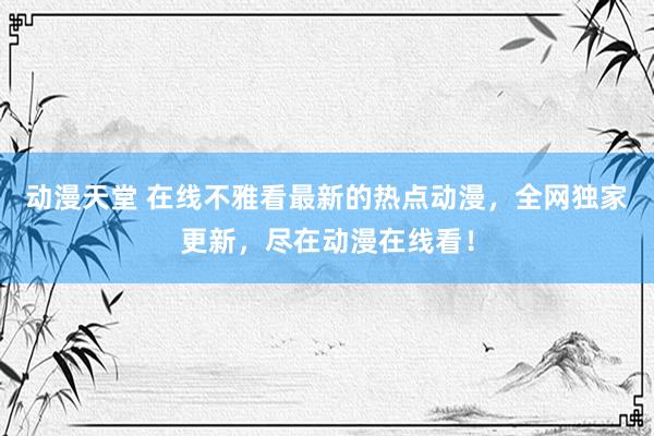 动漫天堂 在线不雅看最新的热点动漫，全网独家更新，尽在动漫在线看！