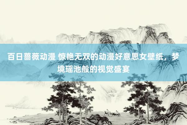 百日蔷薇动漫 惊艳无双的动漫好意思女壁纸，梦境瑶池般的视觉盛宴