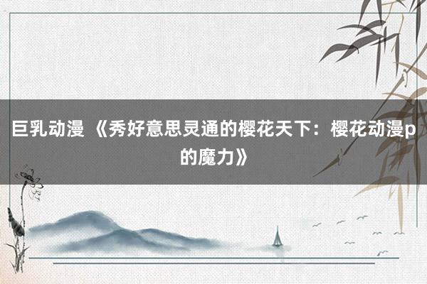 巨乳动漫 《秀好意思灵通的樱花天下：樱花动漫p的魔力》
