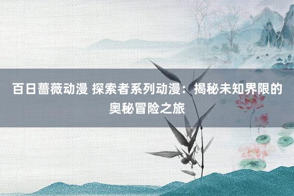 百日蔷薇动漫 探索者系列动漫：揭秘未知界限的奥秘冒险之旅