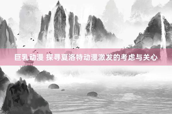 巨乳动漫 探寻夏洛特动漫激发的考虑与关心