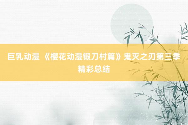 巨乳动漫 《樱花动漫锻刀村篇》鬼灭之刃第三季精彩总结