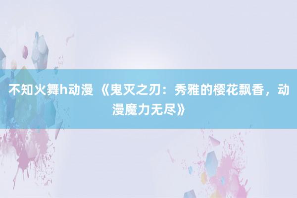 不知火舞h动漫 《鬼灭之刃：秀雅的樱花飘香，动漫魔力无尽》